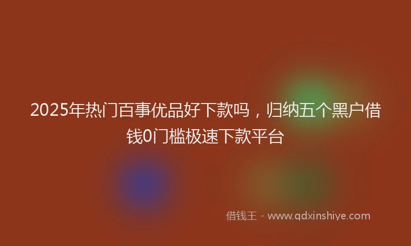 2025年热门百事优品好下款吗，归纳五个黑户借钱0门槛极速下款平台