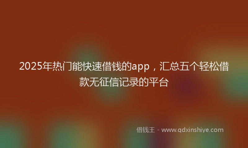 2025年热门能快速借钱的app，汇总五个轻松借款无征信记录的平台