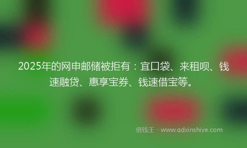 2025年的网申邮储被拒有:宜口袋、来租呗、钱速融贷、惠享宝券、钱速借宝等。