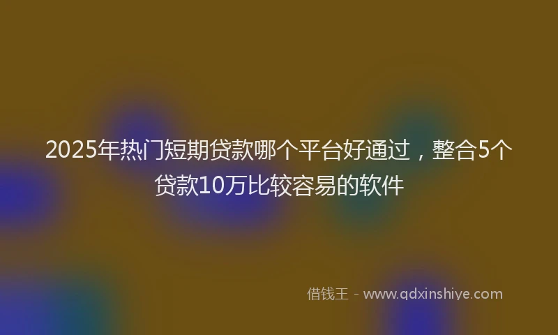2025年热门短期贷款哪个平台好通过，整合5个贷款10万比较容易的软件