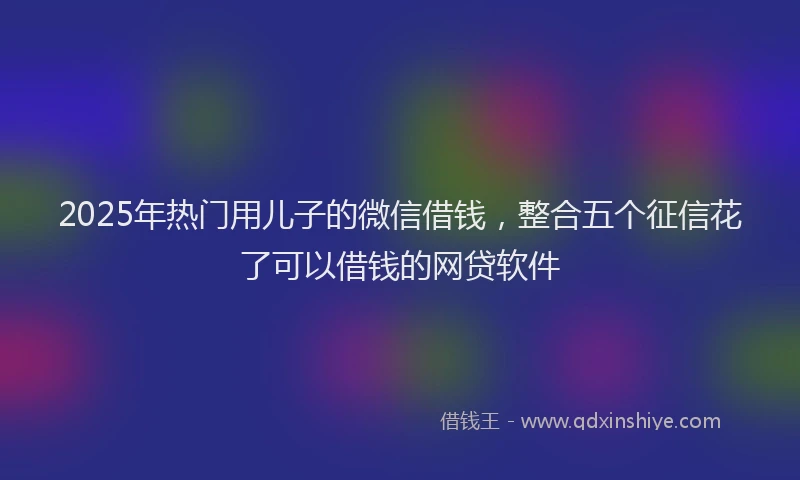 2025年热门用儿子的微信借钱，整合五个征信花了可以借钱的网贷软件