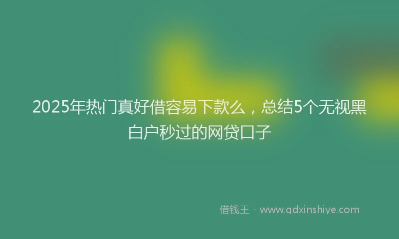 2025年热门真好借容易下款么,总结5个无视黑白户秒过的网贷口子