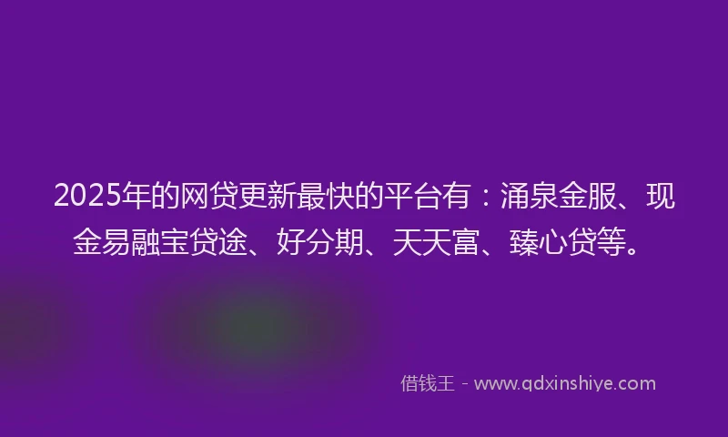 2025年的网贷更新最快的平台有：涌泉金服、现金易融宝贷途、好分期、天天富、臻心贷等。