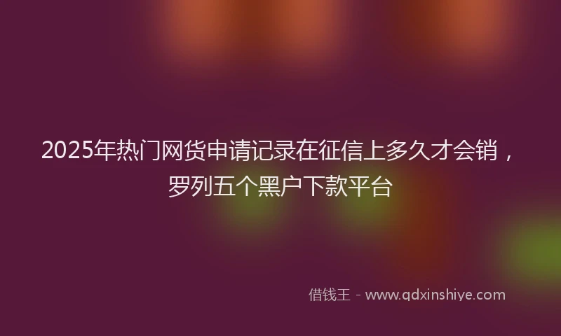 2025年热门网货申请记录在征信上多久才会销,罗列五个黑户下款平台