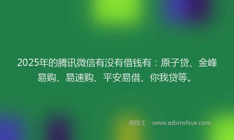 2025年的腾讯微信有没有借钱有：原子贷、金峰易购、易速购、平安易借、你我贷等。