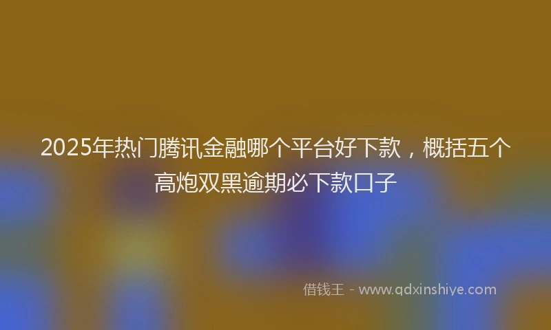 2025年热门腾讯金融哪个平台好下款，概括五个高炮双黑逾期必下款口子