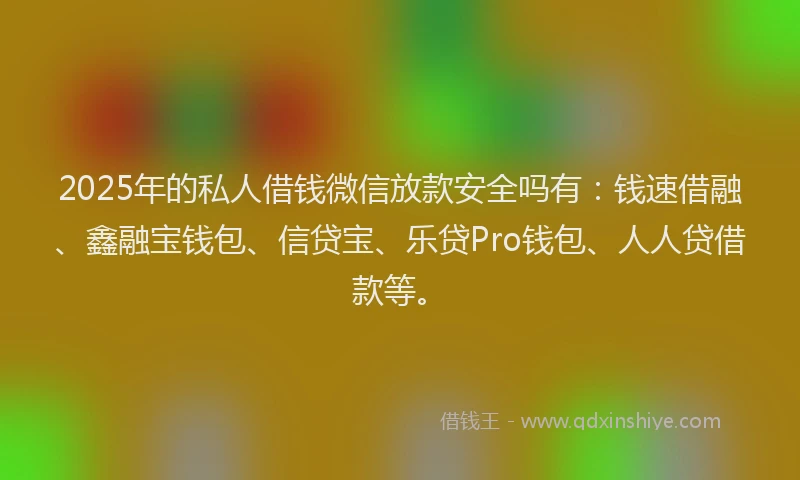 2025年的私人借钱微信放款安全吗有：钱速借融、鑫融宝钱包、信贷宝、乐贷Pro钱包、人人贷借款等。