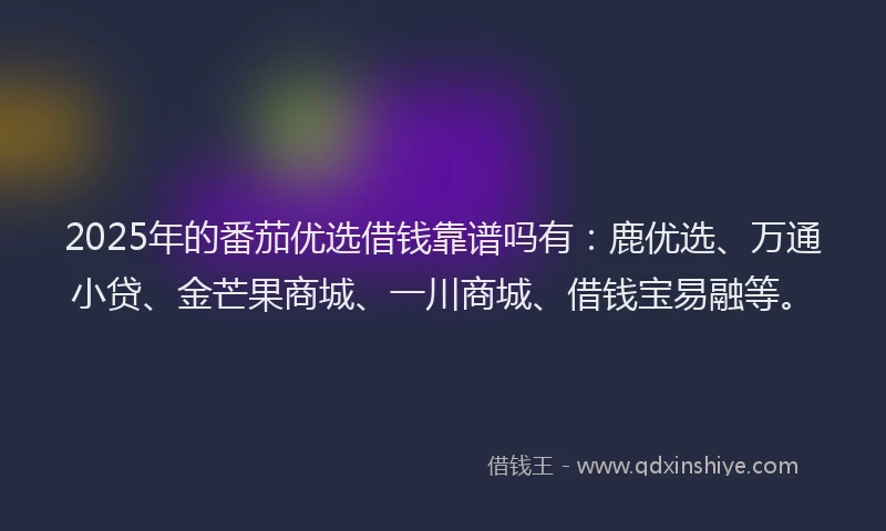 2025年的番茄优选借钱靠谱吗有：鹿优选、万通小贷、金芒果商城、一川商城、借钱宝易融等。
