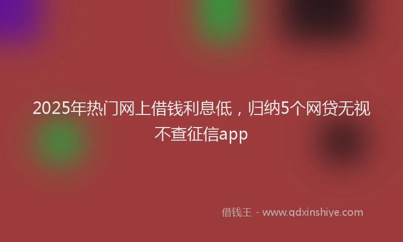 2025年热门网上借钱利息低，归纳5个网贷无视不查征信app