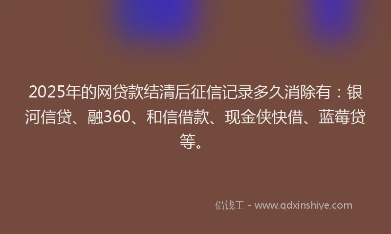 2025年的网贷款结清后征信记录多久消除有：银河信贷、融360、和信借款、现金侠快借、蓝莓贷等。