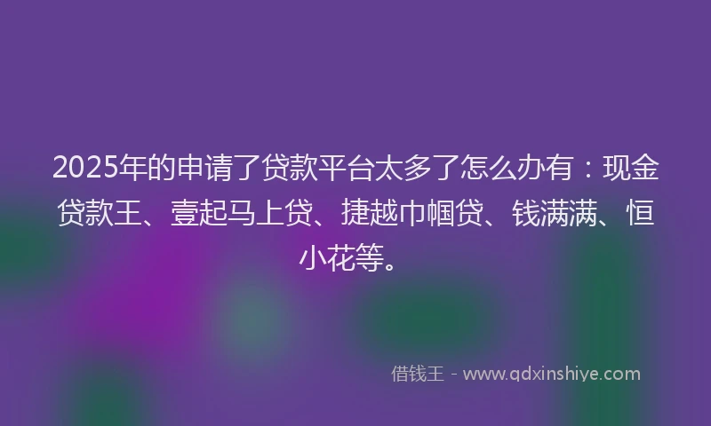2025年的申请了贷款平台太多了怎么办有：现金贷款王、壹起马上贷、捷越巾帼贷、钱满满、恒小花等。