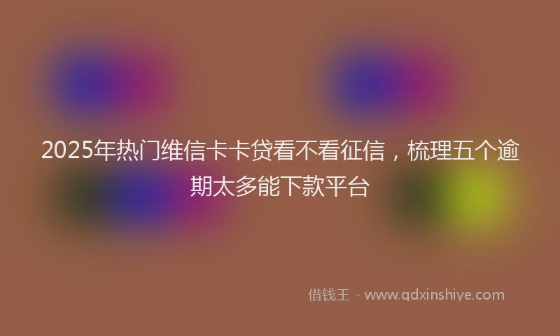 2025年热门维信卡卡贷看不看征信，梳理五个逾期太多能下款平台