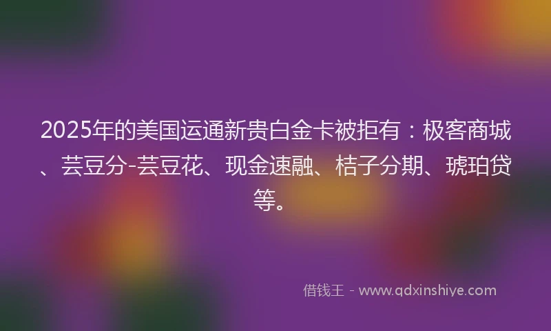 2025年的美国运通新贵白金卡被拒有：极客商城、芸豆分-芸豆花、现金速融、桔子分期、琥珀贷等。