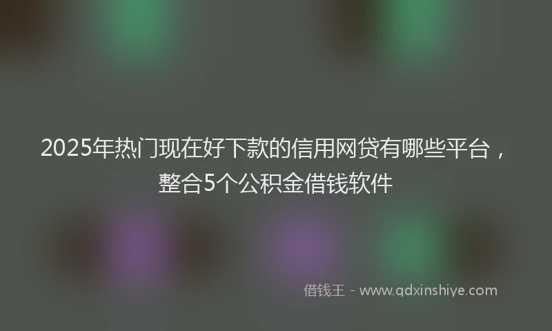 2025年热门现在好下款的信用网贷有哪些平台，整合5个公积金借钱软件