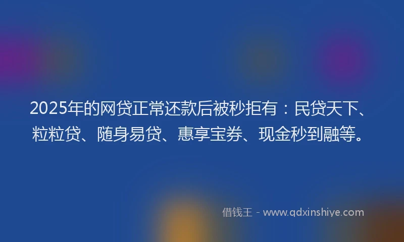 2025年的网贷正常还款后被秒拒有：民贷天下、粒粒贷、随身易贷、惠享宝券、现金秒到融等。