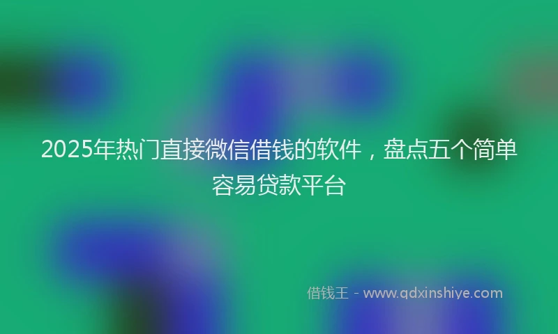 2025年热门直接微信借钱的软件，盘点五个简单容易贷款平台
