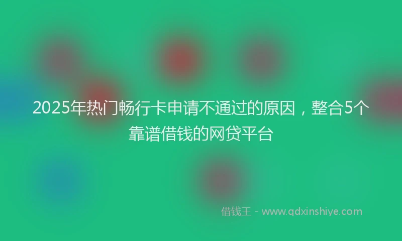 2025年热门畅行卡申请不通过的原因,整合5个靠谱借钱的网贷平台