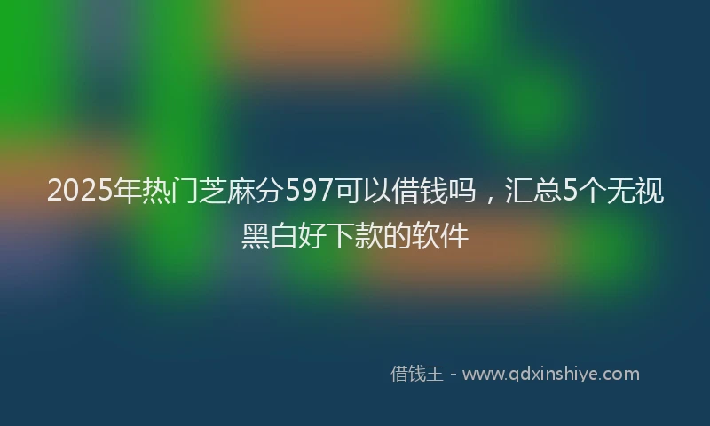 2025年热门芝麻分597可以借钱吗,汇总5个无视黑白好下款的软件
