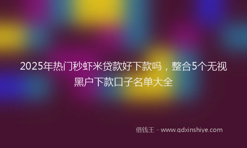 2025年热门秒虾米贷款好下款吗，整合5个无视黑户下款口子名单大全