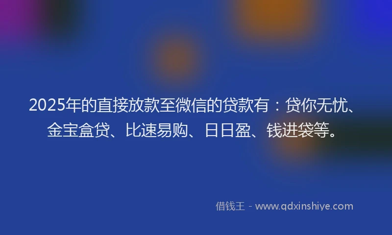 2025年的直接放款至微信的贷款有：贷你无忧、金宝盒贷、比速易购、日日盈、钱进袋等。