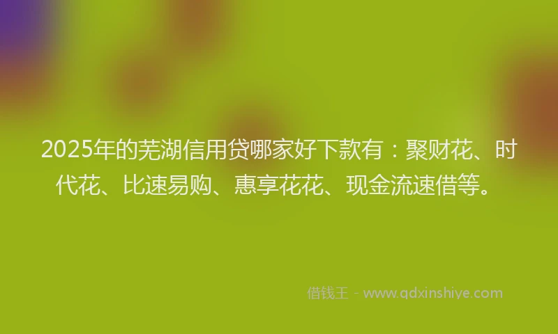 2025年的芜湖信用贷哪家好下款有：聚财花、时代花、比速易购、惠享花花、现金流速借等。
