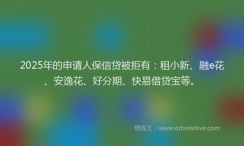 2025年的申请人保信贷被拒有：租小新、融e花、安逸花、好分期、快易借贷宝等。