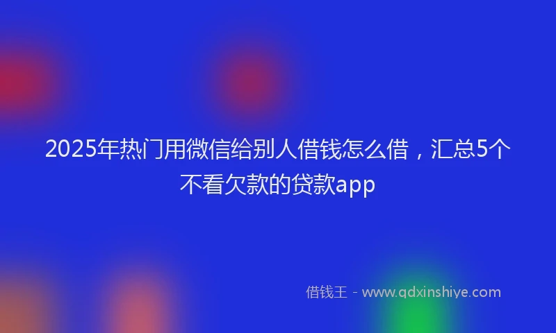 2025年热门用微信给别人借钱怎么借，汇总5个不看欠款的贷款app