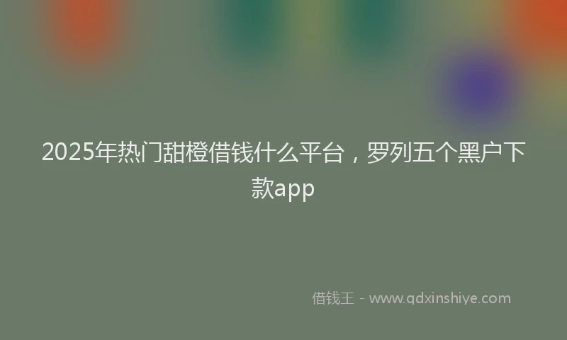 2025年热门甜橙借钱什么平台，罗列五个黑户下款app