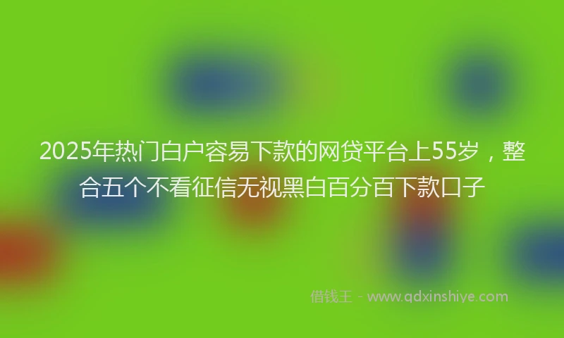 2025年热门白户容易下款的网贷平台上55岁，整合五个不看征信无视黑白百分百下款口子