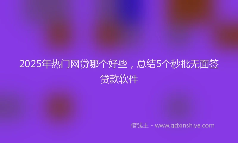 2025年热门网贷哪个好些，总结5个秒批无面签贷款软件
