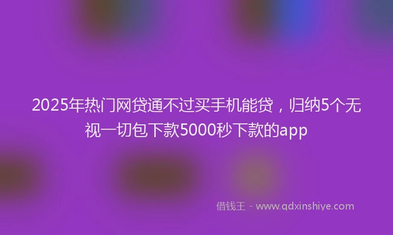2025年热门网贷通不过买手机能贷,归纳5个无视一切包下款5000秒下款的app