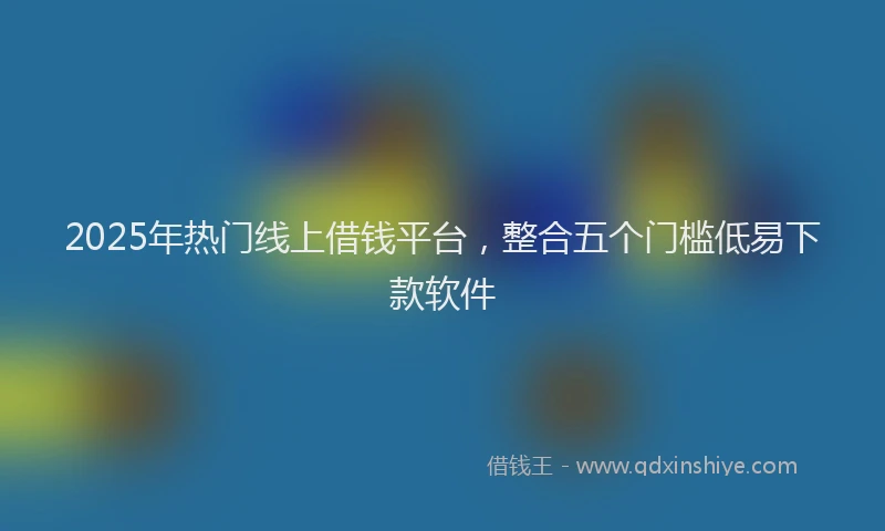 2025年热门线上借钱平台，整合五个门槛低易下款软件