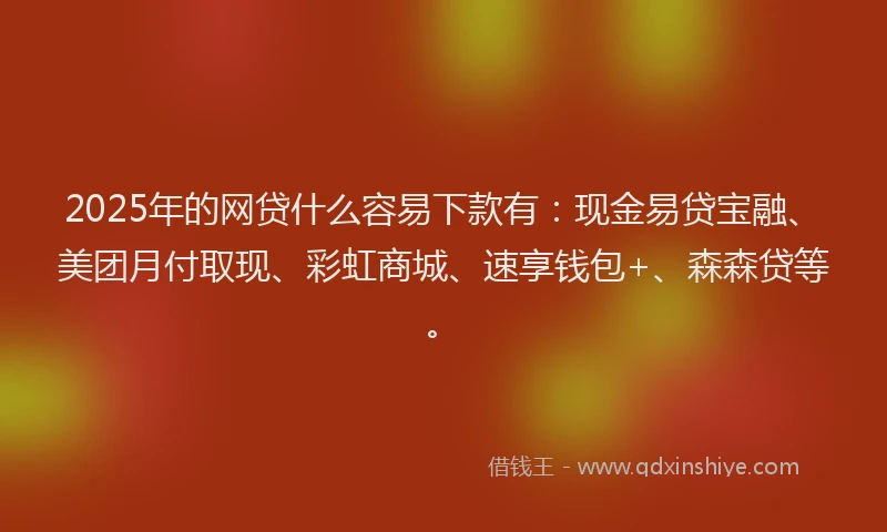 2025年的网贷什么容易下款有：现金易贷宝融、美团月付取现、彩虹商城、速享钱包+、森森贷等。