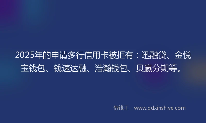 2025年的申请多行信用卡被拒有：迅融贷、金悦宝钱包、钱速达融、浩瀚钱包、贝赢分期等。