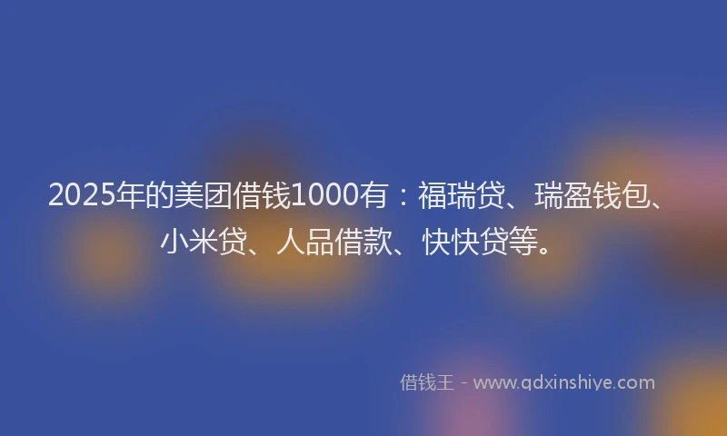 2025年的美团借钱1000有：福瑞贷、瑞盈钱包、小米贷、人品借款、快快贷等。