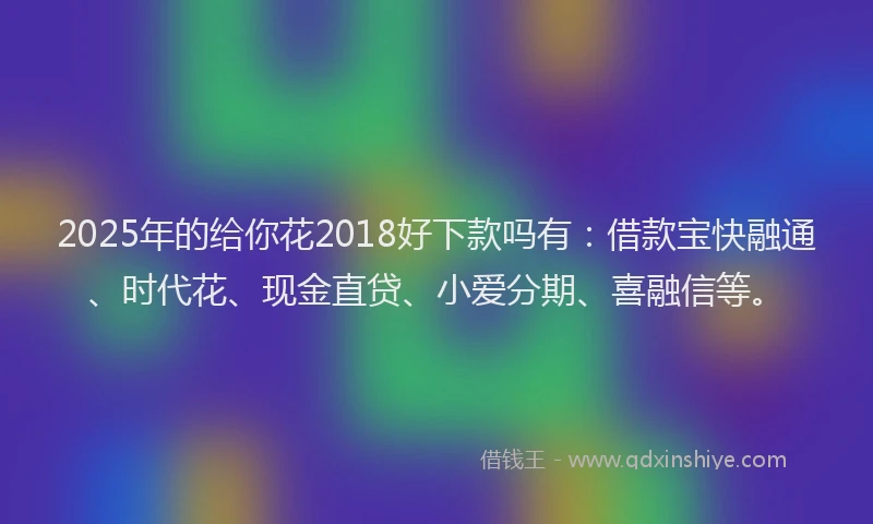 2025年的给你花2018好下款吗有:借款宝快融通、时代花、现金直贷、小爱分期、喜融信等。