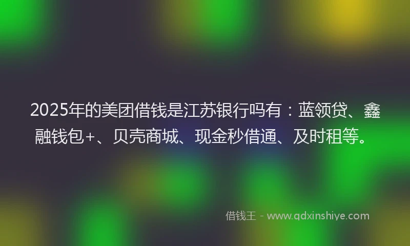 2025年的美团借钱是江苏银行吗有：蓝领贷、鑫融钱包+、贝壳商城、现金秒借通、及时租等。