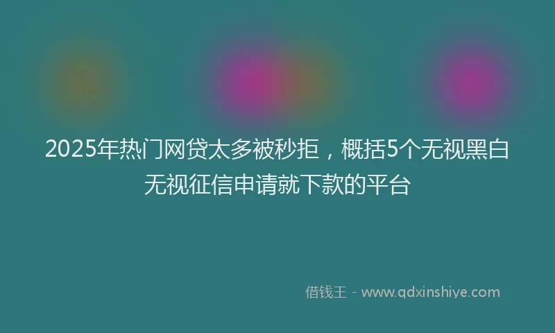 2025年热门网贷太多被秒拒，概括5个无视黑白无视征信申请就下款的平台