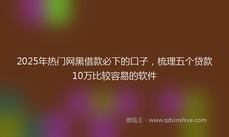 2025年热门网黑借款必下的口子，梳理五个贷款10万比较容易的软件