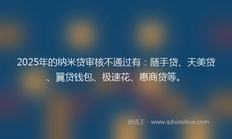 2025年的纳米贷审核不通过有：随手贷、天美贷、翼贷钱包、极速花、惠商贷等。