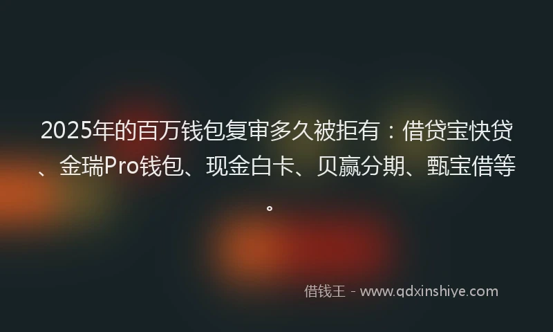 2025年的百万钱包复审多久被拒有：借贷宝快贷、金瑞Pro钱包、现金白卡、贝赢分期、甄宝借等。