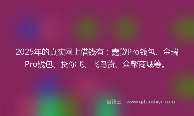 2025年的真实网上借钱有:鑫贷Pro钱包、金瑞Pro钱包、贷你飞、飞鸟贷、众帮商城等。
