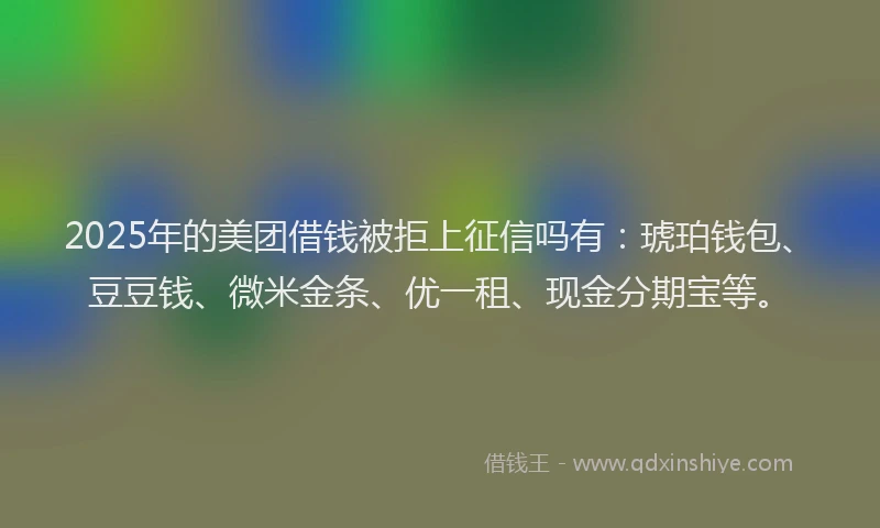 2025年的美团借钱被拒上征信吗有：琥珀钱包、豆豆钱、微米金条、优一租、现金分期宝等。