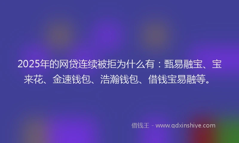 2025年的网贷连续被拒为什么有：甄易融宝、宝来花、金速钱包、浩瀚钱包、借钱宝易融等。