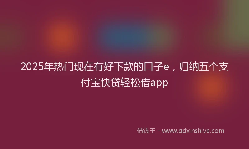 2025年热门现在有好下款的口子e，归纳五个支付宝快贷轻松借app