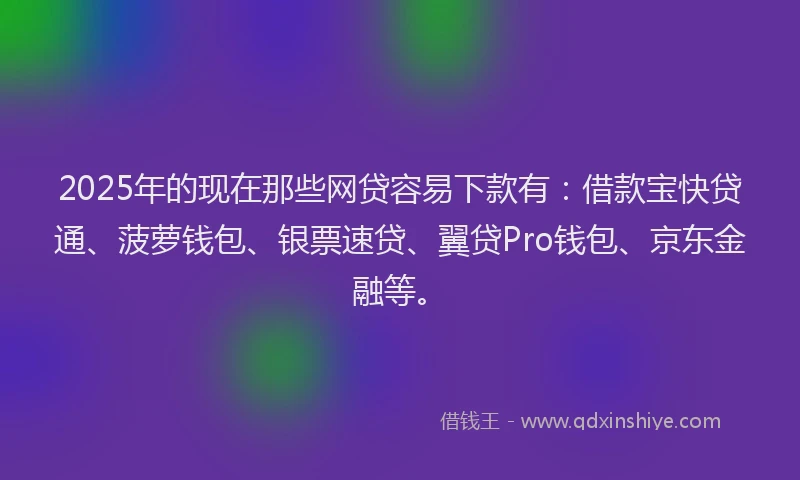 2025年的现在那些网贷容易下款有：借款宝快贷通、菠萝钱包、银票速贷、翼贷Pro钱包、京东金融等。