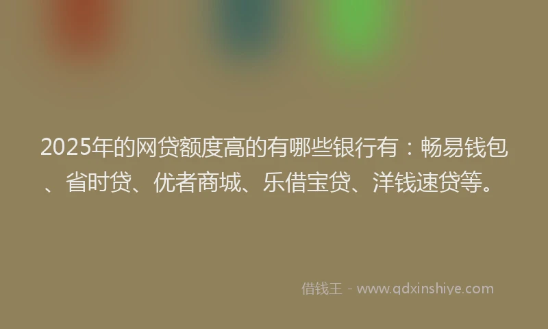 2025年的网贷额度高的有哪些银行有:畅易钱包、省时贷、优者商城、乐借宝贷、洋钱速贷等。
