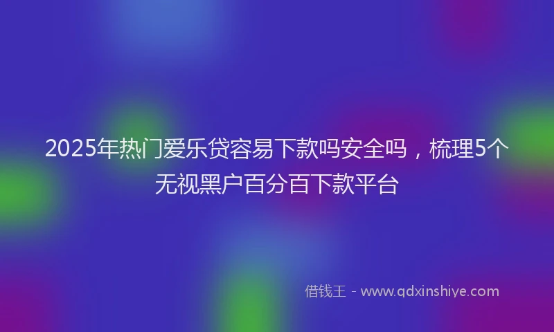 2025年热门爱乐贷容易下款吗安全吗，梳理5个无视黑户百分百下款平台