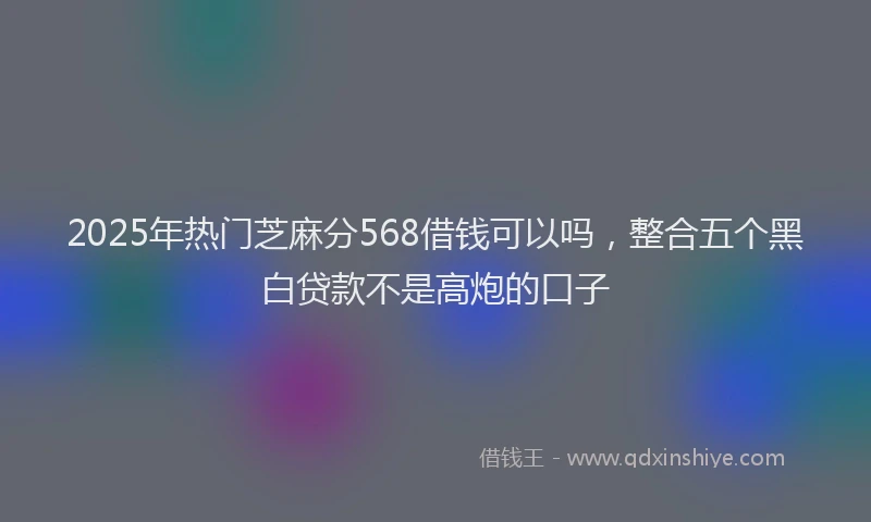 2025年热门芝麻分568借钱可以吗，整合五个黑白贷款不是高炮的口子
