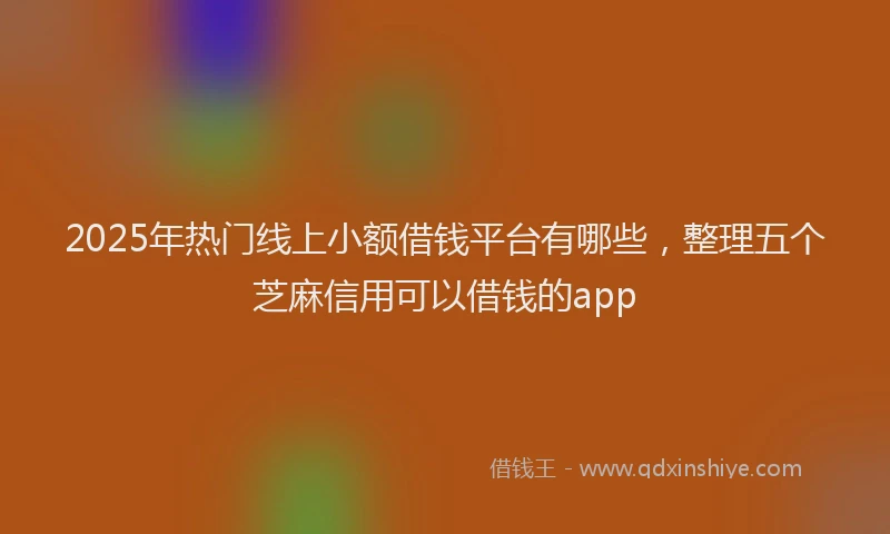 2025年热门线上小额借钱平台有哪些,整理五个芝麻信用可以借钱的app